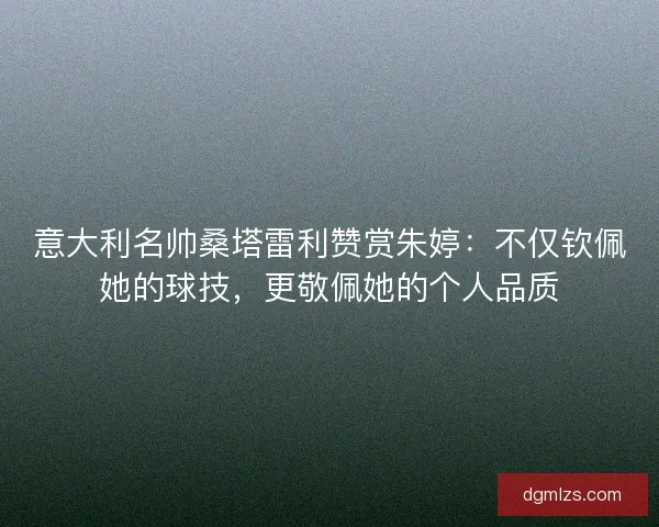 意大利名帅桑塔雷利赞赏朱婷：不仅钦佩她的球技，更敬佩她的个人品质