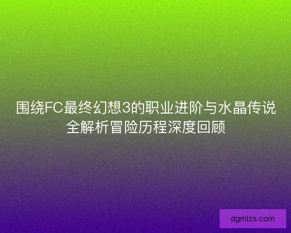 围绕FC最终幻想3的职业进阶与水晶传说全解析冒险历程深度回顾