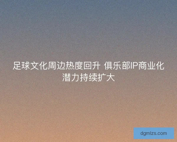 足球文化周边热度回升 俱乐部IP商业化潜力持续扩大