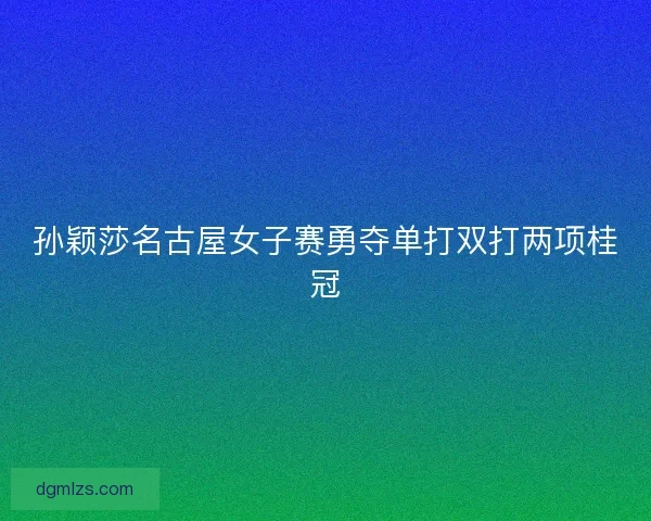 孙颖莎名古屋女子赛勇夺单打双打两项桂冠