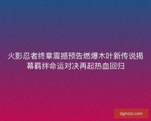 火影忍者终章震撼预告燃爆木叶新传说揭幕羁绊命运对决再起热血回归