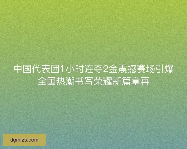 中国代表团1小时连夺2金震撼赛场引爆全国热潮书写荣耀新篇章再