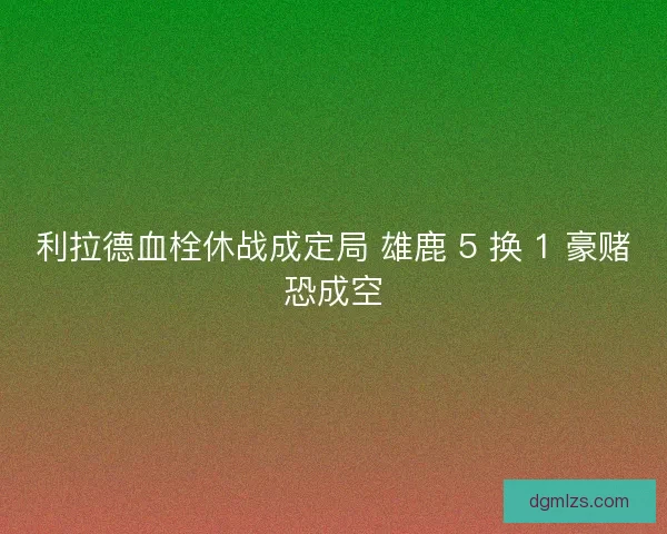 利拉德血栓休战成定局 雄鹿 5 换 1 豪赌恐成空