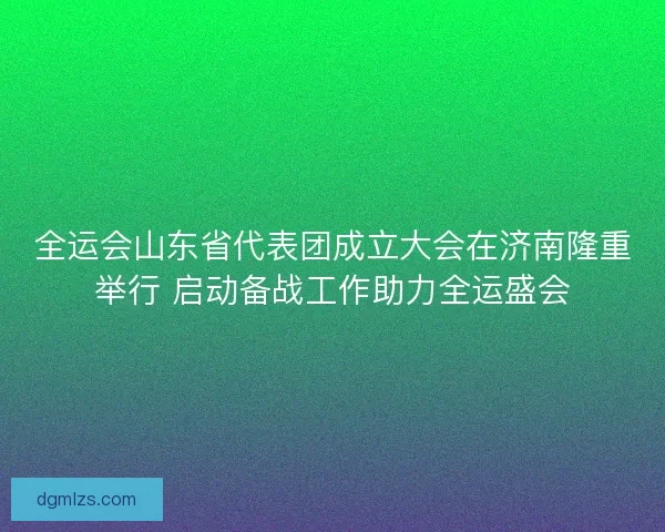 全运会山东省代表团成立大会在济南隆重举行 启动备战工作助力全运盛会
